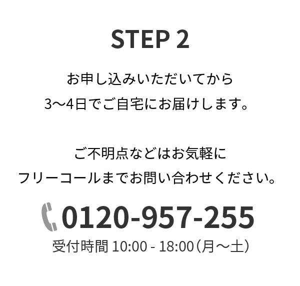 STEP2,お申し込みいただいてから3～4日でご自宅にお届けします。ご不明点などはお気軽にフリーコールまでお問い合わせください。0120-957-255,受付時間 10:00 - 18:00（月～土）