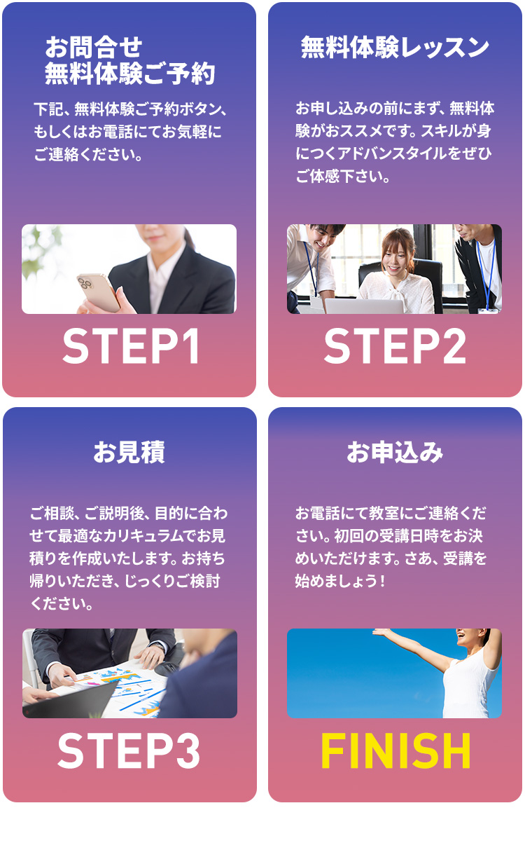 お問合せ体験レッスン（無料）予約,下記、体験レッスン（無料）ご予約ボタン、もしくはお電話にてお気軽にご連絡ください。,体験レッスン（無料）,受講希望スクールにて、30分～1時間前後でカリキュラムや受講システムについてご説明させていただきます。,お見積り,説明後、目的に合わせて最適なカリキュラムでお見積りを作成いたします。お持ち帰りいただき、じっくりご検討ください。,お申込み,お電話にて教室にご連絡ください。初回の受講日時をお決めいただけます。さあ、受講を始めましょう！