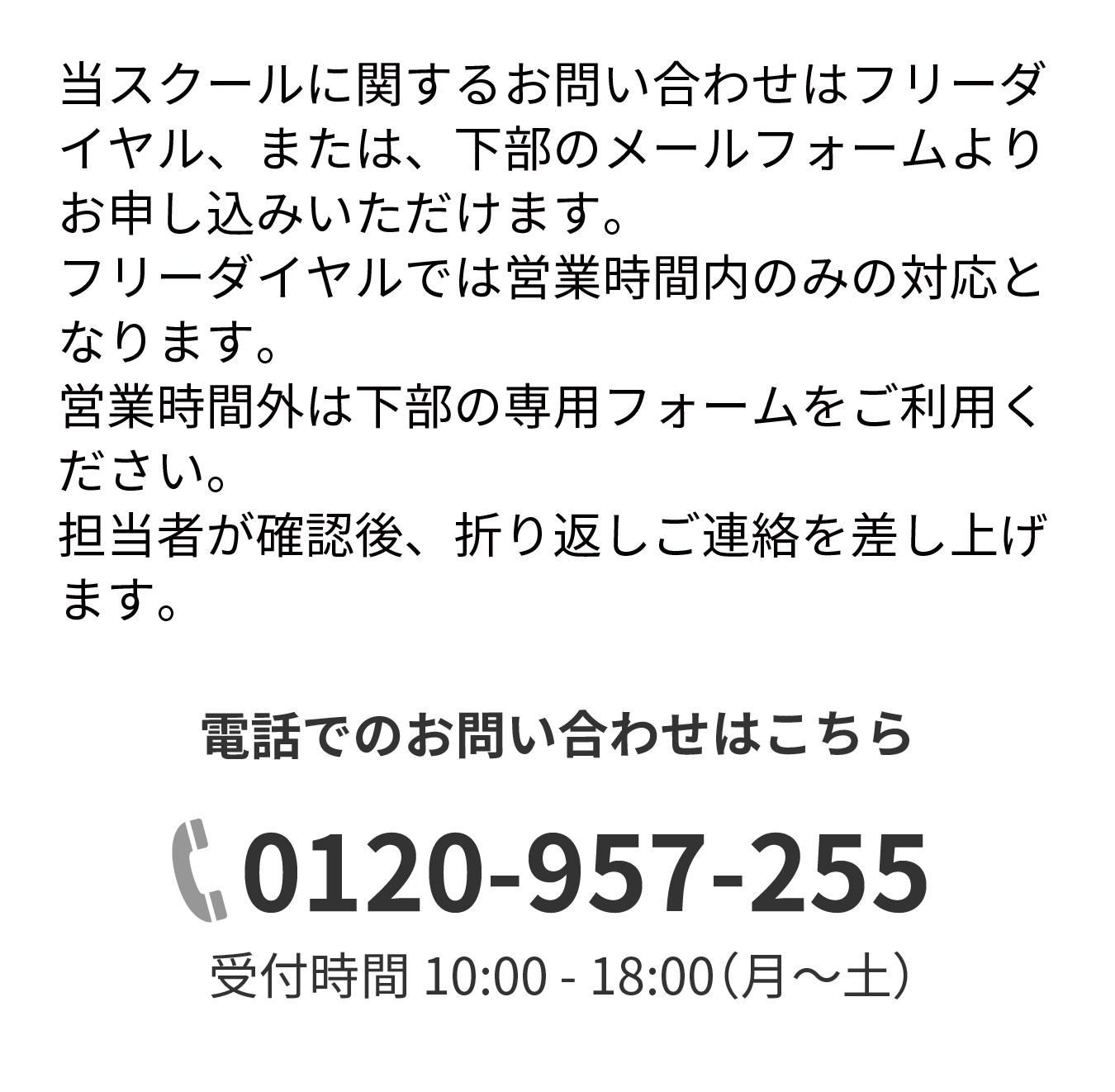 当スクールに関するお問い合わせはフリーダイヤル、または、下部のメールフォームよりお申し込みいただけます。フリーダイヤルでは営業時間内のみの対応となります。営業時間外は下部の専用フォームをご利用ください。担当者が確認後、折り返しご連絡を差し上げます。電話でのお問い合わせはこちら,0120-957-255,受付時間 10:00 - 18:00（月～土）